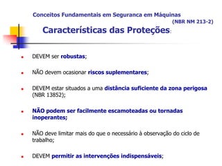 Conceitos Fundamentais em Seguranca em Máquinas
(NBR NM 213-2)

Características das Proteções:


DEVEM ser robustas;



NÃO devem ocasionar riscos suplementares;









DEVEM estar situados a uma distância suficiente da zona perigosa
(NBR 13852);
NÃO podem ser facilmente escamoteadas ou tornadas
inoperantes;

NÃO deve limitar mais do que o necessário à observação do ciclo de
trabalho;
DEVEM permitir as intervenções indispensáveis;

 