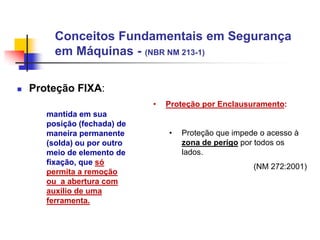 Conceitos Fundamentais em Segurança
em Máquinas - (NBR NM 213-1)


Proteção FIXA:
•
mantida em sua
posição (fechada) de
maneira permanente
(solda) ou por outro
meio de elemento de
fixação, que só
permita a remoção
ou a abertura com
auxilio de uma
ferramenta.

Proteção por Enclausuramento:
•

Proteção que impede o acesso à
zona de perigo por todos os
lados.
(NM 272:2001)

 