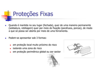 Proteções Fixas




Quando é mantida no seu lugar (fechada), quer de uma maneira permanente
(soldadura, rebitagem) quer por meio de fixação (parafusos, porcas), de modo
a que só possa ser aberta por meio de uma ferramenta.
Podem-se apresentar sob 3 formas:





em proteção local muito próximo do risco
isolando uma zona de risco
em proteção perimétrica global ou por sector

 