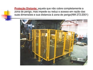 Proteção Distante: aquela que não cobre completamente a
zona de perigo, mas impede ou reduz o acesso em razão das
suas dimensões e sua distancia à zona de perigo(NM 272:2001)

 