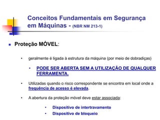 Conceitos Fundamentais em Segurança
em Máquinas - (NBR NM 213-1)


Proteção MÓVEL:
•

geralmente é ligada à estrutura da máquina (por meio de dobradiças)

•

PODE SER ABERTA SEM A UTILIZAÇÃO DE QUALQUER
FERRAMENTA.

•

Utilizadas quando o risco correspondente se encontra em local onde a
frequência de acesso é elevada.

•

A abertura da proteção móvel deve estar associada:
•

Dispositivo de intertravamento

•

Dispositivo de bloqueio

 