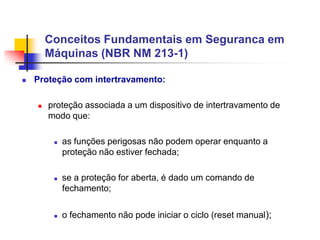 Conceitos Fundamentais em Seguranca em
Máquinas (NBR NM 213-1)


Proteção com intertravamento:


proteção associada a um dispositivo de intertravamento de
modo que:






as funções perigosas não podem operar enquanto a
proteção não estiver fechada;
se a proteção for aberta, é dado um comando de
fechamento;
o fechamento não pode iniciar o ciclo (reset manual);

 