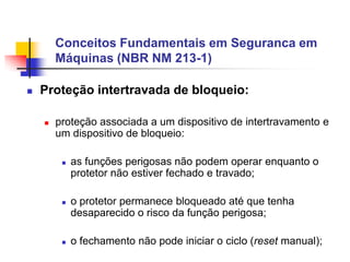 Conceitos Fundamentais em Seguranca em
Máquinas (NBR NM 213-1)


Proteção intertravada de bloqueio:


proteção associada a um dispositivo de intertravamento e
um dispositivo de bloqueio:






as funções perigosas não podem operar enquanto o
protetor não estiver fechado e travado;
o protetor permanece bloqueado até que tenha
desaparecido o risco da função perigosa;
o fechamento não pode iniciar o ciclo (reset manual);

 