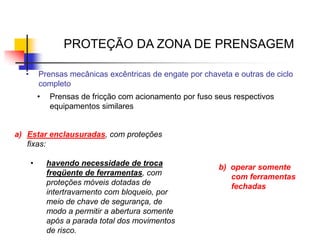 PROTEÇÃO DA ZONA DE PRENSAGEM
•

Prensas mecânicas excêntricas de engate por chaveta e outras de ciclo
completo

•

Prensas de fricção com acionamento por fuso seus respectivos
equipamentos similares

a) Estar enclausuradas, com proteções
fixas:
•

havendo necessidade de troca
freqüente de ferramentas, com
proteções móveis dotadas de
intertravamento com bloqueio, por
meio de chave de segurança, de
modo a permitir a abertura somente
após a parada total dos movimentos
de risco.

b) operar somente
com ferramentas
fechadas

 