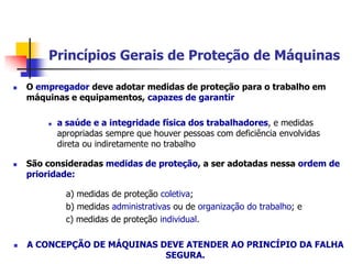 Princípios Gerais de Proteção de Máquinas


O empregador deve adotar medidas de proteção para o trabalho em
máquinas e equipamentos, capazes de garantir




a saúde e a integridade física dos trabalhadores, e medidas
apropriadas sempre que houver pessoas com deficiência envolvidas
direta ou indiretamente no trabalho

São consideradas medidas de proteção, a ser adotadas nessa ordem de
prioridade:
a) medidas de proteção coletiva;
b) medidas administrativas ou de organização do trabalho; e
c) medidas de proteção individual.



A CONCEPÇÃO DE MÁQUINAS DEVE ATENDER AO PRINCÍPIO DA FALHA
SEGURA.

 