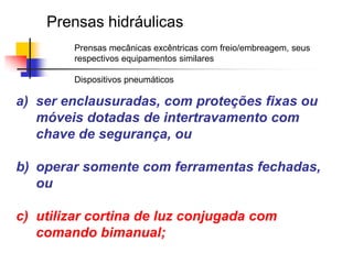 Prensas hidráulicas
Prensas mecânicas excêntricas com freio/embreagem, seus
respectivos equipamentos similares

Dispositivos pneumáticos

a) ser enclausuradas, com proteções fixas ou
móveis dotadas de intertravamento com
chave de segurança, ou
b) operar somente com ferramentas fechadas,
ou
c) utilizar cortina de luz conjugada com
comando bimanual;

 