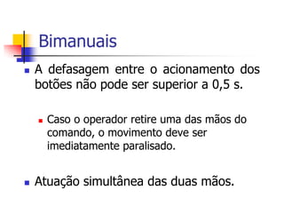 Bimanuais


A defasagem entre o acionamento dos
botões não pode ser superior a 0,5 s.




Caso o operador retire uma das mãos do
comando, o movimento deve ser
imediatamente paralisado.

Atuação simultânea das duas mãos.

 