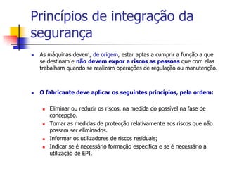Princípios de integração da
segurança




As máquinas devem, de origem, estar aptas a cumprir a função a que
se destinam e não devem expor a riscos as pessoas que com elas
trabalham quando se realizam operações de regulação ou manutenção.

O fabricante deve aplicar os seguintes princípios, pela ordem:







Eliminar ou reduzir os riscos, na medida do possível na fase de
concepção.
Tomar as medidas de protecção relativamente aos riscos que não
possam ser eliminados.
Informar os utilizadores de riscos residuais;
Indicar se é necessário formação específica e se é necessário a
utilização de EPI.

 