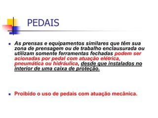 PEDAIS


As prensas e equipamentos similares que têm sua
zona de prensagem ou de trabalho enclausurada ou
utilizam somente ferramentas fechadas podem ser
acionadas por pedal com atuação elétrica,
pneumática ou hidráulica, desde que instalados no
interior de uma caixa de proteção.



Proibido o uso de pedais com atuação mecânica.

 