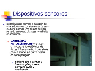 Dispositivos sensores


Dispositivo que provoca a paragem de
uma máquina ou dos elementos de uma
máquina quando uma pessoa ou uma
parte do seu corpo ultrapassa um limite
de segurança.


BARREIRAS
FOTOELÉTRICAS – emitem
uma cortina fotoeléctrica de
feixes infravermelho inofensivos
para a saúde, na parte frontal
da zona perigosa.


Sempre que a cortina é
interrompida, a zona
perigosa cessa o
movimento.

 