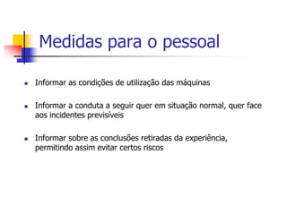 Medidas para o pessoal






Informar as condições de utilização das máquinas
Informar a conduta a seguir quer em situação normal, quer face
aos incidentes previsíveis

Informar sobre as conclusões retiradas da experiência,
permitindo assim evitar certos riscos

 