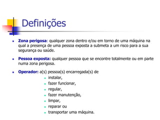Definições






Zona perigosa: qualquer zona dentro e/ou em torno de uma máquina na
qual a presença de uma pessoa exposta a submeta a um risco para a sua
segurança ou saúde.
Pessoa exposta: qualquer pessoa que se encontre totalmente ou em parte
numa zona perigosa.
Operador: a(s) pessoa(s) encarregada(s) de
 instalar,
 fazer funcionar,
 regular,
 fazer manutenção,
 limpar,
 reparar ou
 transportar uma máquina.

 