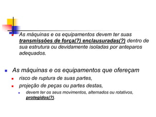 



As máquinas e os equipamentos devem ter suas
transmissões de força(?) enclausuradas(?) dentro de
sua estrutura ou devidamente isoladas por anteparos
adequados.

As máquinas e os equipamentos que ofereçam



risco de ruptura de suas partes,
projeção de peças ou partes destas,


devem ter os seus movimentos, alternados ou rotativos,
protegidos(?).

 