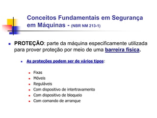 Conceitos Fundamentais em Segurança
em Máquinas - (NBR NM 213-1)


PROTEÇÃO: parte da máquina especificamente utilizada
para prover proteção por meio de uma barreira física.


As proteções podem ser de vários tipos:








Fixas
Móveis
Reguláveis
Com dispositivo de intertravamento
Com dispositivo de bloqueio
Com comando de arranque

 