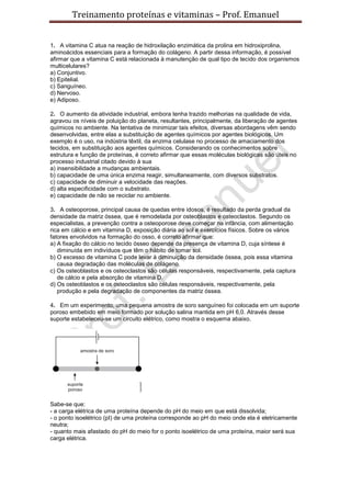 Treinamento proteínas e vitaminas – Prof. Emanuel


1. A vitamina C atua na reação de hidroxilação enzimática da prolina em hidroxiprolina,
aminoácidos essenciais para a formação do colágeno. A partir dessa informação, é possível
afirmar que a vitamina C está relacionada à manutenção de qual tipo de tecido dos organismos
multicelulares?
a) Conjuntivo.
b) Epitelial.
c) Sanguíneo.
d) Nervoso.
e) Adiposo.

2. O aumento da atividade industrial, embora tenha trazido melhorias na qualidade de vida,
agravou os níveis de poluição do planeta, resultantes, principalmente, da liberação de agentes
químicos no ambiente. Na tentativa de minimizar tais efeitos, diversas abordagens vêm sendo
desenvolvidas, entre elas a substituição de agentes químicos por agentes biológicos. Um
exemplo é o uso, na indústria têxtil, da enzima celulase no processo de amaciamento dos
tecidos, em substituição aos agentes químicos. Considerando os conhecimentos sobre
estrutura e função de proteínas, é correto afirmar que essas moléculas biológicas são úteis no
processo industrial citado devido à sua
a) insensibilidade a mudanças ambientais.
b) capacidade de uma única enzima reagir, simultaneamente, com diversos substratos.
c) capacidade de diminuir a velocidade das reações.
d) alta especificidade com o substrato.
e) capacidade de não se reciclar no ambiente.

3. A osteoporose, principal causa de quedas entre idosos, é resultado da perda gradual da
densidade da matriz óssea, que é remodelada por osteoblastos e osteoclastos. Segundo os
especialistas, a prevenção contra a osteoporose deve começar na infância, com alimentação
rica em cálcio e em vitamina D, exposição diária ao sol e exercícios físicos. Sobre os vários
fatores envolvidos na formação do osso, é correto afirmar que:
a) A fixação do cálcio no tecido ósseo depende da presença de vitamina D, cuja síntese é
   diminuída em indivíduos que têm o hábito de tomar sol.
b) O excesso de vitamina C pode levar à diminuição da densidade óssea, pois essa vitamina
   causa degradação das moléculas de colágeno.
c) Os osteoblastos e os osteoclastos são células responsáveis, respectivamente, pela captura
   de cálcio e pela absorção de vitamina D.
d) Os osteoblastos e os osteoclastos são células responsáveis, respectivamente, pela
   produção e pela degradação de componentes da matriz óssea.

4. Em um experimento, uma pequena amostra de soro sanguíneo foi colocada em um suporte
poroso embebido em meio formado por solução salina mantida em pH 6,0. Através desse
suporte estabeleceu-se um circuito elétrico, como mostra o esquema abaixo.




Sabe-se que:
- a carga elétrica de uma proteína depende do pH do meio em que está dissolvida;
- o ponto isoelétrico (pI) de uma proteína corresponde ao pH do meio onde ela é eletricamente
neutra;
- quanto mais afastado do pH do meio for o ponto isoelétrico de uma proteína, maior será sua
carga elétrica.
 