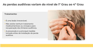 Tratamento:
 É uma lesão irreversível;
 Não existe nenhum tratamento
medicamentoso ou cirúrgico para
recuperação dos limiares auditivos;
 A prevenção é a principal medida
tomada antes da instalação da perda
auditiva.
As perdas auditivas variam do nível de 1º Grau ao 4º Grau
 