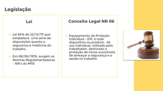 Legislação
Lei
 Equipamento de Proteção
Individual - EPI, é todo
dispositivo ou produto , de
uso individual, utilizado pelo
trabalhador, destinado a
proteção de riscos suscetíveis
de ameaçar a segurança e a
saúde no trabalho
 Lei 6514 de 22/12/77 que
estabelece uma série de
disposições quanto a
segurança e medicina do
trabalho.
 Em 08/06/1978, surgem as
Normas Regulamentadoras
– NR's do MTE
Conceito Legal NR 06
 