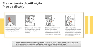 Forma correta de utilização
Plug de silicone
 Sempre que necessário, ajuste o protetor, não use-o de forma folgada.
 Sua higienização deve ser feita com água e sabão neutro
 
