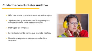 Cuidados com Protetor Auditivo
 Não manuseie o protetor com as mãos sujas;
 Após o uso, guarde-o na embalagem para
conservá-lo em bom estado de uso.
 Instrução de limpeza
 Lave diariamente com água e sabão neutro;
 Depois enxague com água abundante e
seque-o
 
