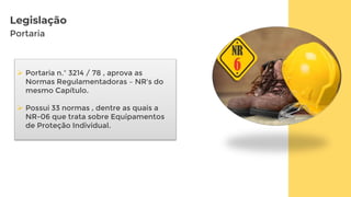 Legislação
Portaria
 Portaria n.º 3214 / 78 , aprova as
Normas Regulamentadoras – NR's do
mesmo Capítulo.
 Possui 33 normas , dentre as quais a
NR-06 que trata sobre Equipamentos
de Proteção Individual.
 