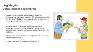 Legislação
Obrigatoriedade da empresa
 Item 6.3: A empresa é obrigada a fornecer aos
empregados , de forma gratuita, EPI adequado ao risco,
em perfeito estado de conservação e funcionamento ,
nas seguintes circunstâncias:
 a) sempre que as medidas de ordem geral não
ofereçam completa proteção contra os riscos de
acidentes do trabalho ou de doenças profissionais e do
trabalho;
 b) enquanto as medidas de proteção coletiva estiverem
sendo implantadas; e,
 c) para atender a situações de emergência.
 
