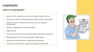 Legislação
Cabe ao empregador:
 Adquirir o EPI, adequado ao risco da atividade e exigir seu uso;
 Fornecer somente o EPI aprovado pelo órgão nacional competente;
 Orientar e treinar o trabalhador quanto a seu uso , guarda e
conservação;
 Adquirir o adequado ao risco da atividade;
 Exigir seu uso;
 Fornecer somente o EPI aprovado pelo órgão nacional competente;
 Responsabilizar-se por sua manutenção e higienização;
 Comunicar ao MTE qualquer irregularidade observada.
 Substituir imediatamente quando extraviado ou danificado;
 