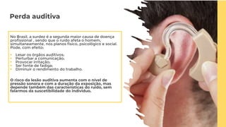 Perda auditiva
No Brasil, a surdez é a segunda maior causa de doença
profissional , sendo que o ruído afeta o homem,
simultaneamente, nos planos físico, psicológico e social.
Pode, com efeito:
 Lesar os órgãos auditivos;
 Perturbar a comunicação;
 Provocar irritação;
 Ser fonte de fadiga;
 Diminuir o rendimento do trabalho.
O risco da lesão auditiva aumenta com o nível de
pressão sonora e com a duração da exposição, mas
depende também das características do ruído, sem
falarmos da suscetibilidade do individuo.
 