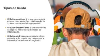 Tipos de Ruído
 O Ruído contínuo é o que permanece
estável com variações máximas de 3 a
5 dB(A) durante um longo período.
 O Ruído intermitente é um ruído com
variações, maiores ou menores de
intensidade.
 O Ruído de impacto apresenta picos
com duração menor de 1 segundo, a
intervalos superiores a 1 segundo.
 