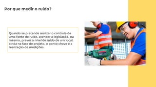 Por que medir o ruído?
Quando se pretende realizar o controle de
uma fonte de ruído, atender a legislação, ou
mesmo, prever o nível de ruído de um local,
ainda na fase de projeto, o ponto chave é a
realização de medições.
 