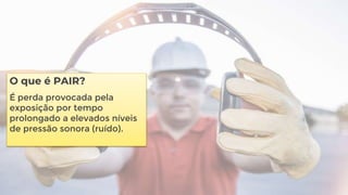 O que é PAIR?
É perda provocada pela
exposição por tempo
prolongado a elevados níveis
de pressão sonora (ruído).
 