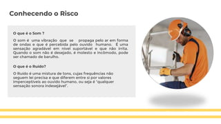Conhecendo o Risco
O que é o Som ?
O som é uma vibração que se propaga pelo ar em forma
de ondas e que é percebida pelo ouvido humano. É uma
sensação agradável em nível suportável e que não irrita.
Quando o som não é desejado, é molesto e incômodo, pode
ser chamado de barulho.
O que é o Ruído?
O Ruído é uma mistura de tons, cujas frequências não
seguem lei precisa e que diferem entre si por valores
imperceptíveis ao ouvido humano, ou seja é “qualquer
sensação sonora indesejável”.
 