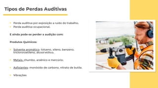 Tipos de Perdas Auditivas
 Perda auditiva por exposição a ruído do trabalho;
 Perda auditiva ocupacional;
E ainda pode-se perder a audição com:
Produtos Químicos:
 Solvente aromático: tolueno, xileno, benzeno,
triclororoetileno, álcool etílico;
 Metais: chumbo, arsênico e mercúrio;
 Asfixiantes: monóxido de carbono, nitrato de butila.
 Vibrações
 