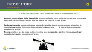 TIPOS DE EFEITOS
PROTEÇÃO AUDITIVA
O RUÍDO PODE CAUSAR 3 TIPOS DE EFEITOS SOBRE O SISTEMA AUDITIVO:
Mudança temporária do limiar da audição: também conhecida como surdez temporária, que ocorre após
a exposição do individuo ao barulho intenso. Mesmo por curto período de tempo.
Surdez permanente: que se origina pela exposição repetida, durante longos períodos, a barulhos de
intensidade excessiva. Esta perda é irreversível e está associada à destruição dos elementos
sensoriais da audição.
Trauma acústico: que é a perda auditiva repentina após a exposição a barulho intenso, causado por
explosões ou impactos sonoros semelhantes.
 