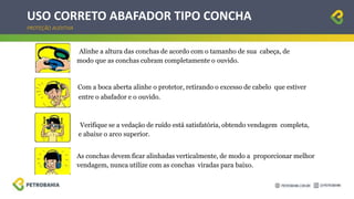 USO CORRETO ABAFADOR TIPO CONCHA
PROTEÇÃO AUDITIVA
Alinhe a altura das conchas de acordo com o tamanho de sua cabeça, de
modo que as conchas cubram completamente o ouvido.
Com a boca aberta alinhe o protetor, retirando o excesso de cabelo que estiver
entre o abafador e o ouvido.
Verifique se a vedação de ruído está satisfatória, obtendo vendagem completa,
e abaixe o arco superior.
As conchas devem ficar alinhadas verticalmente, de modo a proporcionar melhor
vendagem, nunca utilize com as conchas viradas para baixo.
 