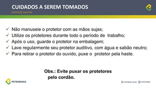 CUIDADOS A SEREM TOMADOS
PROTEÇÃO AUDITIVA
 Não manuseie o protetor com as mãos sujas;
 Utilize os protetores durante todo o período de trabalho;
 Após o uso, guarde o protetor na embalagem;
 Lave regularmente seu protetor auditivo, com água e sabão neutro;
 Para retirar o protetor do ouvido, puxe o protetor pela haste.
Obs.: Evite puxar os protetores
pelo cordão.
 