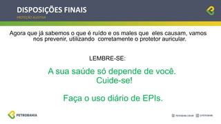 DISPOSIÇÕES FINAIS
PROTEÇÃO AUDITIVA
Agora que já sabemos o que é ruído e os males que eles causam, vamos
nos prevenir, utilizando corretamente o protetor auricular.
LEMBRE-SE:
A sua saúde só depende de você.
Cuide-se!
Faça o uso diário de EPIs.
 