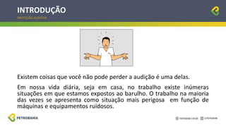 INTRODUÇÃO
Existem coisas que você não pode perder a audição é uma delas.
Em nossa vida diária, seja em casa, no trabalho existe inúmeras
situações em que estamos expostos ao barulho. O trabalho na maioria
das vezes se apresenta como situação mais perigosa em função de
máquinas e equipamentos ruidosos.
PROTEÇÃO AUDITIVA
 