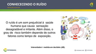CONHECECENDO O RUÍDO
PROTEÇÃO AUDITIVA
O ruído é um som prejudicial à saúde
humana que causa sensação
desagradável e irritante. Além disso, o
grau de risco também depende de outros
fatores como tempo de exposição.
Intensidade é medida em decibéis (dB).
 