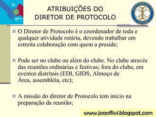  O Diretor de Protocolo é o coordenador de toda e
qualquer atividade rotária, devendo trabalhar em
estreita colaboração com quem a preside;
 Pode ser no clube ou além do clube. No clube através
das reuniões ordinárias e festivas; fora do clube, em
eventos distritais (EDI, GIDS, Almoço de
Área, assembléia, etc);
 A missão do diretor de Protocolo tem início na
preparação da reunião;
ATRIBUIÇÕES DO
DIRETOR DE PROTOCOLO
www.joaoflivi.blogspot.com
 