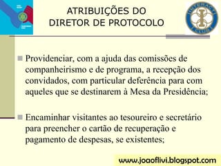  Providenciar, com a ajuda das comissões de
companheirismo e de programa, a recepção dos
convidados, com particular deferência para com
aqueles que se destinarem à Mesa da Presidência;
 Encaminhar visitantes ao tesoureiro e secretário
para preencher o cartão de recuperação e
pagamento de despesas, se existentes;
ATRIBUIÇÕES DO
DIRETOR DE PROTOCOLO
www.joaoflivi.blogspot.com
 