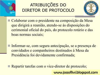  Colaborar com o presidente na composição da Mesa
que dirigirá a reunião, atendo-se às disposições do
cerimonial oficial do país, do protocolo rotário e das
boas normas sociais;
 Informar-se, com segura antecipação, se a presença de
convidados e companheiros destinados à Mesa da
Presidência foi devidamente confirmada;
 Repartir tarefas com o vice-diretor de protocolo;
ATRIBUIÇÕES DO
DIRETOR DE PROTOCOLO
www.joaoflivi.blogspot.com
 