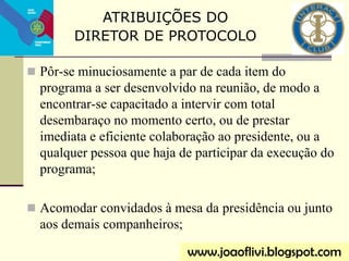  Pôr-se minuciosamente a par de cada item do
programa a ser desenvolvido na reunião, de modo a
encontrar-se capacitado a intervir com total
desembaraço no momento certo, ou de prestar
imediata e eficiente colaboração ao presidente, ou a
qualquer pessoa que haja de participar da execução do
programa;
 Acomodar convidados à mesa da presidência ou junto
aos demais companheiros;
ATRIBUIÇÕES DO
DIRETOR DE PROTOCOLO
www.joaoflivi.blogspot.com
 
