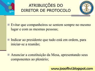  Evitar que companheiros se sentem sempre no mesmo
lugar e com as mesmas pessoas;
 Indicar ao presidente que tudo está em ordem, para
iniciar-se a reunião;
 Anunciar a constituição da Mesa, apresentando seus
componentes ao plenário;
www.joaoflivi.blogspot.com
ATRIBUIÇÕES DO
DIRETOR DE PROTOCOLO
 