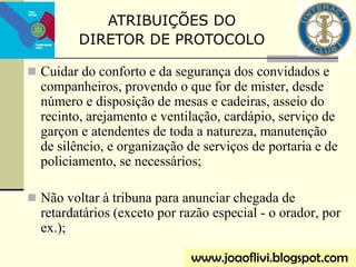  Cuidar do conforto e da segurança dos convidados e
companheiros, provendo o que for de mister, desde
número e disposição de mesas e cadeiras, asseio do
recinto, arejamento e ventilação, cardápio, serviço de
garçon e atendentes de toda a natureza, manutenção
de silêncio, e organização de serviços de portaria e de
policiamento, se necessários;
 Não voltar à tribuna para anunciar chegada de
retardatários (exceto por razão especial - o orador, por
ex.);
www.joaoflivi.blogspot.com
ATRIBUIÇÕES DO
DIRETOR DE PROTOCOLO
 