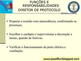  Preparar a reunião com antecedência, confirmando as
presenças;
 Escolher o cardápio e supervisionar a decoração e
mesas, quando de festivas;
 Verificar o funcionamento da parte elétrica e
ventilação;
FUNÇÕES E
RESPONSABILIDADES
DIRETOR DE PROTOCOLO
www.joaoflivi.blogspot.com
 