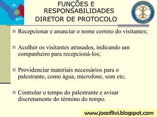  Recepcionar e anunciar o nome correto do visitantes;
 Acolher os visitantes atrasados, indicando um
companheiro para recepcioná-los;
 Providenciar materiais necessários para o
palestrante, como água, microfone, som etc;
 Controlar o tempo do palestrante e avisar
discretamente do término do tempo.
www.joaoflivi.blogspot.com
FUNÇÕES E
RESPONSABILIDADES
DIRETOR DE PROTOCOLO
 
