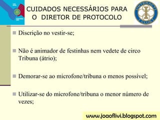  Discrição no vestir-se;
 Não é animador de festinhas nem vedete de circo
Tribuna (átrio);
 Demorar-se ao microfone/tribuna o menos possível;
 Utilizar-se do microfone/tribuna o menor número de
vezes;
CUIDADOS NECESSÁRIOS PARA
O DIRETOR DE PROTOCOLO
www.joaoflivi.blogspot.com
 
