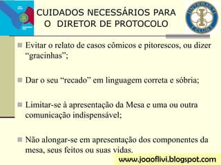  Evitar o relato de casos cômicos e pitorescos, ou dizer
“gracinhas”;
 Dar o seu “recado” em linguagem correta e sóbria;
 Limitar-se à apresentação da Mesa e uma ou outra
comunicação indispensável;
 Não alongar-se em apresentação dos componentes da
mesa, seus feitos ou suas vidas.
www.joaoflivi.blogspot.com
CUIDADOS NECESSÁRIOS PARA
O DIRETOR DE PROTOCOLO
 