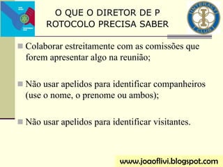  Colaborar estreitamente com as comissões que
forem apresentar algo na reunião;
 Não usar apelidos para identificar companheiros
(use o nome, o prenome ou ambos);
 Não usar apelidos para identificar visitantes.
O QUE O DIRETOR DE P
ROTOCOLO PRECISA SABER
www.joaoflivi.blogspot.com
 