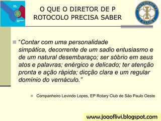  “Contar com uma personalidade
simpática, decorrente de um sadio entusiasmo e
de um natural desembaraço; ser sóbrio em seus
atos e palavras; enérgico e delicado; ter atenção
pronta e ação rápida; dicção clara e um regular
domínio do vernáculo.”
 Companheiro Levindo Lopes, EP Rotary Club de São Paulo Oeste
www.joaoflivi.blogspot.com
O QUE O DIRETOR DE P
ROTOCOLO PRECISA SABER
 